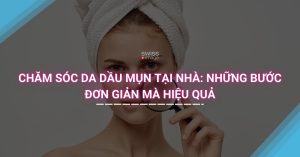 Chăm Sóc Da Dầu Mụn Tại Nhà, Những Bước Đơn Giản Mà Hiệu Quả